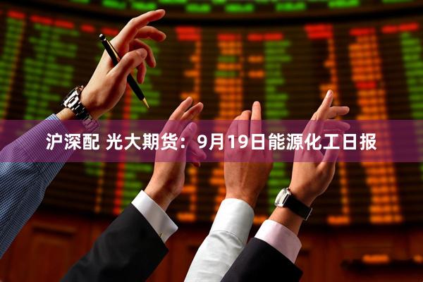 沪深配 光大期货：9月19日能源化工日报