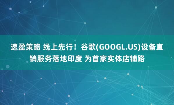 速盈策略 线上先行！谷歌(GOOGL.US)设备直销服务落地印度 为首家实体店铺路