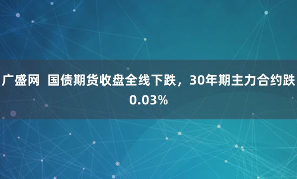 广盛网  国债期货收盘全线下跌，30年期主力合约跌0.03%