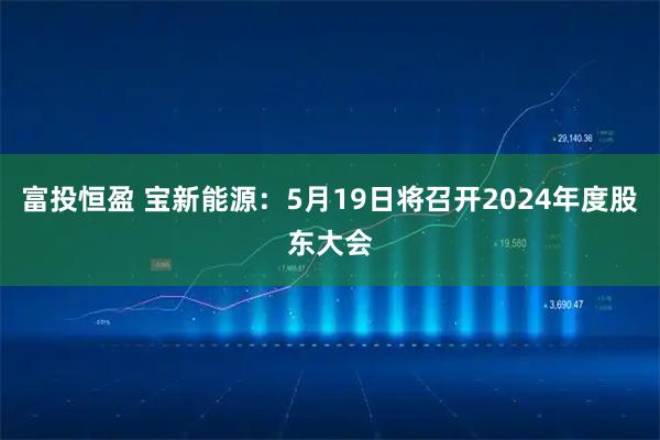 富投恒盈 宝新能源：5月19日将召开2024年度股东大会