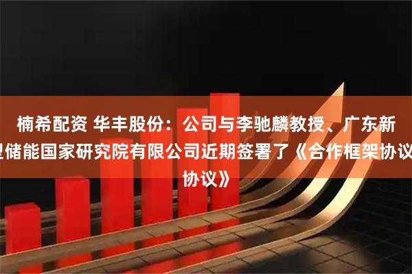 楠希配资 华丰股份：公司与李驰麟教授、广东新型储能国家研究院有限公司近期签署了《合作框架协议》