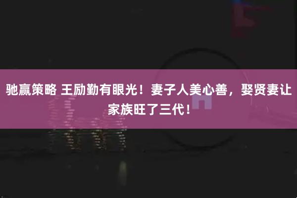 驰赢策略 王励勤有眼光！妻子人美心善，娶贤妻让家族旺了三代！