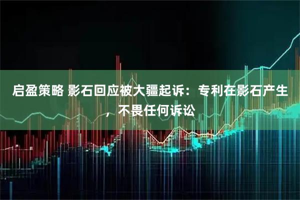 启盈策略 影石回应被大疆起诉：专利在影石产生，不畏任何诉讼