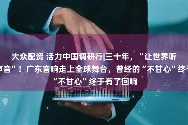 大众配资 活力中国调研行|三十年,“让世界听见我们的声音”!广东音响走上全球舞台,曾经的“不甘心”终于有了回响